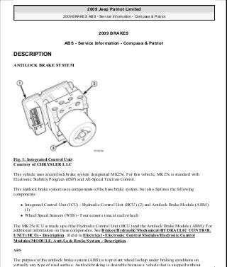 2009 BRAKES
ABS - Service Information - Compass & Patriot
DESCRIPTION
ANTILOCK BRAKE SYSTEM
Fig. 1: Integrated Control Unit
Courtesy of CHRYSLER LLC
This vehicle uses an antilock brake system designated MK25e. For this vehicle, MK25e is standard with
Electronic Stability Program (ESP) and All-Speed Traction Control.
This antilock brake system uses components of the base brake system, but also features the following
components:
Integrated Control Unit (ICU) - Hydraulic Control Unit (HCU) (2) and Antilock Brake Module (ABM)
(1)
Wheel Speed Sensors (WSS) - Four sensors (one at each wheel)
The MK25e ICU is made up of the Hydraulic Control Unit (HCU) and the Antilock Brake Module (ABM). For
additional information on these components. See Brakes/Hydraulic/Mechanical/HYDRAULIC CONTROL
UNIT (HCU) - Description . Refer to Electrical - Electronic Control Modules/Electronic Control
Modules/MODULE, Anti-Lock Brake System - Description .
ABS
The purpose of the antilock brake system (ABS) is to prevent wheel lockup under braking conditions on
virtually any type of road surface. Antilock braking is desirable because a vehicle that is stopped without
2009 Jeep Patriot Limited
2009 BRAKES ABS - Service Information - Compass & Patriot
2009 Jeep Patriot Limited
2009 BRAKES ABS - Service Information - Compass & Patriot
a
Saturday, September 08, 2012 12:37:03 PM Page 1 © 2006 Mitchell Repair Information Company, LLC.
a
Saturday, September 08, 2012 12:37:07 PM Page 1 © 2006 Mitchell Repair Information Company, LLC.
 