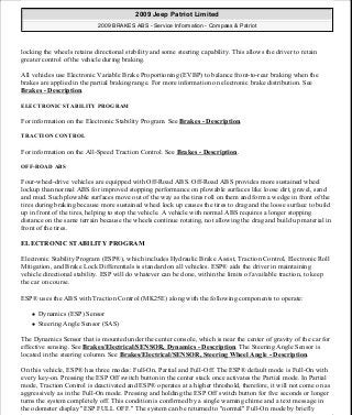 locking the wheels retains directional stability and some steering capability. This allows the driver to retain
greater control of the vehicle during braking.
All vehicles use Electronic Variable Brake Proportioning (EVBP) to balance front-to-rear braking when the
brakes are applied in the partial braking range. For more information on electronic brake distribution. See
Brakes - Description.
ELECTRONIC STABILITY PROGRAM
For information on the Electronic Stability Program. See Brakes - Description.
TRACTION CONTROL
For information on the All-Speed Traction Control. See Brakes - Description.
OFF-ROAD ABS
Four-wheel-drive vehicles are equipped with Off-Road ABS. Off-Road ABS provides more sustained wheel
lockup than normal ABS for improved stopping performance on plowable surfaces like loose dirt, gravel, sand
and mud. Such plowable surfaces move out of the way as the tires roll on them and form a wedge in front of the
tires during braking because more sustained wheel lock up causes the tires to drag and the loose surface to build
up in front of the tires, helping to stop the vehicle. A vehicle with normal ABS requires a longer stopping
distance on the same terrain because the wheels continue rotating, not allowing the drag and build up material in
front of the tires.
ELECTRONIC STABILITY PROGRAM
Electronic Stability Program (ESP®), which includes Hydraulic Brake Assist, Traction Control, Electronic Roll
Mitigation, and Brake Lock Differentials is standard on all vehicles. ESP® aids the driver in maintaining
vehicle directional stability. ESP will do whatever can be done, within the limits of available traction, to keep
the car on course.
ESP® uses the ABS with Traction Control (MK25E) along with the following components to operate:
Dynamics (ESP) Sensor
Steering Angle Sensor (SAS)
The Dynamics Sensor that is mounted under the center console, which is near the center of gravity of the car for
effective sensing. See Brakes/Electrical/SENSOR, Dynamics - Description. The Steering Angle Sensor is
located in the steering column. See Brakes/Electrical/SENSOR, Steering Wheel Angle - Description.
On this vehicle, ESP® has three modes: Full-On, Partial and Full-Off. The ESP® default mode is Full-On with
every key-on. Pressing the ESP Off switch button in the center stack once activates the Partial mode. In Partial
mode, Traction Control is deactivated and ESP® operates at a higher threshold, therefore, it will not come on as
aggressively as in the Full-On mode. Pressing and holding the ESP Off switch button for five seconds or longer
turns the system completely off. This condition is confirmed by a single warning chime and a text message in
the odometer display "ESP FULL OFF." The system can be returned to "normal" Full-On mode by briefly
2009 Jeep Patriot Limited
2009 BRAKES ABS - Service Information - Compass & Patriot
a
Saturday, September 08, 2012 12:37:03 PM Page 2 © 2006 Mitchell Repair Information Company, LLC.
 