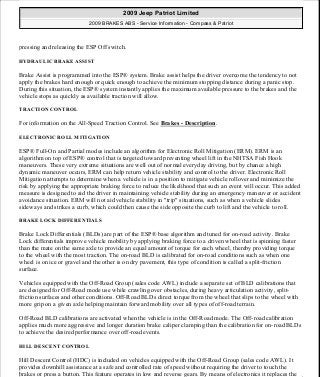 pressing and releasing the ESP Off switch.
HYDRAULIC BRAKE ASSIST
Brake Assist is programmed into the ESP® system. Brake assist helps the driver overcome the tendency to not
apply the brakes hard enough or quick enough to achieve the minimum stopping distance during a panic stop.
During this situation, the ESP® system instantly applies the maximum available pressure to the brakes and the
vehicle stops as quickly as available traction will allow.
TRACTION CONTROL
For information on the All-Speed Traction Control. See Brakes - Description.
ELECTRONIC ROLL MITIGATION
ESP® Full-On and Partial modes include an algorithm for Electronic Roll Mitigation (ERM). ERM is an
algorithm on top of ESP® control that is targeted toward preventing wheel lift in the NHTSA Fish Hook
maneuvers. These very extreme situations are well out of normal everyday driving, but by chance a high
dynamic maneuver occurs, ERM can help return vehicle stability and control to the driver. Electronic Roll
Mitigation attempts to determine when a vehicle is in a position to mitigate vehicle rollover and minimize the
risk by applying the appropriate braking force to reduce the likelihood that such an event will occur. This added
measure is designed to aid the driver in maintaining vehicle stability during an emergency maneuver or accident
avoidance situation. ERM will not aid vehicle stability in "trip" situations, such as when a vehicle slides
sideways and strikes a curb, which could then cause the side opposite the curb to lift and the vehicle to roll.
BRAKE LOCK DIFFERENTIALS
Brake Lock Differentials (BLDs) are part of the ESP® base algorithm and tuned for on-road activity. Brake
Lock differentials improve vehicle mobility by applying braking force to a driven wheel that is spinning faster
than the mate on the same axle to provide an equal amount of torque for each wheel, thereby providing torque
to the wheel with the most traction. The on-road BLD is calibrated for on-road conditions such as when one
wheel is on ice or gravel and the other is on dry pavement, this type of condition is called a split-friction
surface.
Vehicles equipped with the Off-Road Group (sales code AWL) include a separate set of BLD calibrations that
are designed for Off-Road mode use while crawling over obstacles, during heavy articulation activity, split-
friction surfaces and other conditions. Off-Road BLDs direct torque from the wheel that slips to the wheel with
more grip on a given axle helping maintain forward mobility over all types of off-road terrain.
Off-Road BLD calibrations are activated when the vehicle is in the Off-Road mode. The Off-road calibration
applies much more aggressive and longer duration brake caliper clamping than the calibration for on-road BLDs
to achieve the desired performance over off-road events.
HILL DESCENT CONTROL
Hill Descent Control (HDC) is included on vehicles equipped with the Off-Road Group (sales code AWL). It
provides downhill assistance at a safe and controlled rate of speed without requiring the driver to touch the
brakes or press a button. This feature operates in low and reverse gears. By means of electronics it replaces the
2009 Jeep Patriot Limited
2009 BRAKES ABS - Service Information - Compass & Patriot
a
Saturday, September 08, 2012 12:37:03 PM Page 3 © 2006 Mitchell Repair Information Company, LLC.
 