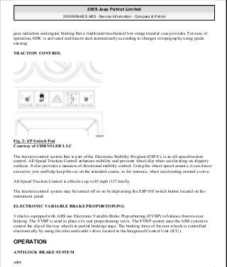 gear reduction and engine braking that a traditional mechanical low-range transfer case provides. For ease of
operation, HDC is activated and deactivated automatically according to changes in topography using grade
sensing.
TRACTION CONTROL
Fig. 2: I/P Switch Pod
Courtesy of CHRYSLER LLC
The traction control system that is part of the Electronic Stability Program (ESP®), is an all-speed traction
control. All-Speed Traction Control enhances mobility and prevents wheel slip when accelerating on slippery
surfaces. It also provides a measure of directional stability control. Using the wheel-speed sensors, it can detect
excessive yaw and help keep the car on the intended course, as for instance, when accelerating around a curve.
All-Speed Traction Control is effective up to 85 mph (137 km/h).
The traction control system may be turned off or on by depressing the ESP Off switch button located on the
instrument panel.
ELECTRONIC VARIABLE BRAKE PROPORTIONING
Vehicles equipped with ABS use Electronic Variable Brake Proportioning (EVBP) to balance front-to-rear
braking. The EVBP is used in place of a rear proportioning valve. The EVBP system uses the ABS system to
control the slip of the rear wheels in partial braking range. The braking force of the rear wheels is controlled
electronically by using the inlet and outlet valves located in the Integrated Control Unit (ICU).
OPERATION
ANTILOCK BRAKE SYSTEM
ABS
2009 Jeep Patriot Limited
2009 BRAKES ABS - Service Information - Compass & Patriot
a
Saturday, September 08, 2012 12:37:03 PM Page 4 © 2006 Mitchell Repair Information Company, LLC.
 