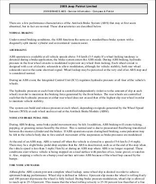There are a few performance characteristics of the Antilock Brake System (ABS) that may at first seem
abnormal, but in fact are normal. These characteristics are described below.
NORMAL BRAKING
Under normal braking conditions, the ABS functions the same as a standard base brake system with a
diagonally split master cylinder and conventional vacuum assist.
ABS BRAKING
ABS operation is available at all vehicle speeds above 5-8 km/h (3-5 mph) If a wheel locking tendency is
detected during a brake application, the brake system enters the ABS mode. During ABS braking, hydraulic
pressure in the four wheel circuits is modulated to prevent any wheel from locking. Each wheel circuit is
designed with a set of electric solenoids to allow modulation, although for vehicle stability, both rear wheel
solenoids receive the same electrical signal. Wheel lockup may be perceived at the very end of an ABS stop and
is considered normal.
During an ABS event, the Integrated Control Unit (ICU) regulates hydraulic pressure at all four of the vehicle's
wheels.
The hydraulic pressure at each front wheel is controlled independently (relative to the amount of slip at each
wheel) in order to maximize the braking force generated by the front brakes. The rear wheels are controlled
such that the hydraulic pressure at either rear wheel does not exceed that of the highest slip rear wheel in order
to maintain vehicle stability.
The system can build and release pressure at each wheel, depending on signals generated by the Wheel Speed
Sensors (WSS) at each wheel and received at the Antilock Brake Module (ABM).
NOISE AND BRAKE PEDAL FEEL
During ABS braking, some brake pedal movement may be felt. In addition, ABS braking will create ticking,
popping, or groaning noises heard by the driver. This is normal and is due to pressurized fluid being transferred
between the master cylinder and the brakes. If ABS operation occurs during hard braking, some pulsation may
be felt in the vehicle body due to fore and aft movement of the suspension as brake pressures are modulated.
At the end of an ABS stop, ABS is turned off when the vehicle is slowed to a speed of 5-6 km/h (3-4 mph).
There may be a slight brake pedal drop anytime that the ABS is deactivated, such as at the end of the stop when
the vehicle speed is less than 3 mph (5 km/h) or during an ABS stop where ABS is no longer required. These
conditions exist when a vehicle is being stopped on a road surface with patches of ice, loose gravel, or sand on
it. Also, stopping a vehicle on a bumpy road surface activates ABS because of the wheel hop caused by the
bumps.
TIRE NOISE AND MARKS
Although the ABS system prevents complete wheel lockup, some wheel slip is desired in order to achieve
optimum braking performance. Wheel slip is defined as follows: 0 percent slip means the wheel is rolling freely
and 100 percent slip means the wheel is fully locked. During brake pressure modulation, wheel slip is allowed
to reach up to 25-30 percent. This means that the wheel rolling velocity is 25-30 percent less than that of a free
2009 Jeep Patriot Limited
2009 BRAKES ABS - Service Information - Compass & Patriot
a
Saturday, September 08, 2012 12:37:03 PM Page 5 © 2006 Mitchell Repair Information Company, LLC.
 