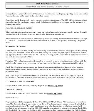 rolling wheel at a given vehicle speed. This slip may result in some tire chirping, depending on the road surface.
This sound should not be interpreted as total wheel lockup.
Complete wheel lockup normally leaves black tire marks on dry pavement. The ABS will not leave dark black
tire marks since the wheel never reaches a fully locked condition. However, tire marks may be noticeable as
light patched marks.
START-UP AND DRIVE-OFF CYCLES
When the ignition is turned on, a popping sound and a slight brake pedal movement may be noticed. The ABS
warning lamp will also be on for up to 5 seconds after the ignition is turned on.
When the vehicle is first driven off, a humming may be heard or felt by the driver at approximately 12-25 mph
(20-40 km/h). All of these conditions are a normal function of ABS as the system is performing a diagnosis
check.
PREMATURE ABS CYCLING
Symptoms of premature ABS cycling include: clicking sounds from the solenoid valves; pump/motor running;
and pulsations in the brake pedal. Premature ABS cycling can occur at any braking rate of the vehicle and on
any type of road surface. Neither the red BRAKE indicator lamp, nor the amber ABS indicator lamp, illuminate
and no faults are stored in the ABM.
Premature ABS cycling is a condition that needs to be correctly assessed when diagnosing problems with the
antilock brake system. It may be necessary to use a scan tool to detect and verify premature ABS cycling.
Check the following common causes when diagnosing premature ABS cycling: damaged wheel bearings
(causing tone wheel issues); damaged wheel speed sensor mounting bosses; and loose wheel speed sensor
mounting screws.
After diagnosing the defective component, repair or replace it as required. When the component repair or
replacement is completed, test drive the vehicle to verify that premature ABS cycling has been corrected.
ELECTRONIC STABILITY PROGRAM
For information on the Electronic Stability Program. See Brakes - Operation.
TRACTION CONTROL
For information on the All-Speed Traction Control. See Brakes - Operation.
OFF-ROAD ABS
Programed into vehicles equipped with Four-Wheel-Drive (4WD), Off-Road ABS is activated by one of two
ways. The first method requires no action by the driver. Wheel speed sensors located at each wheel include a
rough road-sensing feature. The wheel speed sensors give off a characteristic oscillation associated with
traveling on gravel roads and when the ABS/ESP controller recognizes this pattern, it triggers the threshold for
Off-Road ABS. The second way Off-Road ABS is activated is when the customer selects the 4WD Off-Road
2009 Jeep Patriot Limited
2009 BRAKES ABS - Service Information - Compass & Patriot
a
Saturday, September 08, 2012 12:37:03 PM Page 6 © 2006 Mitchell Repair Information Company, LLC.
 