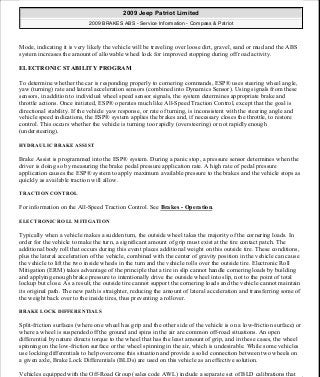 Mode, indicating it is very likely the vehicle will be traveling over loose dirt, gravel, sand or mud and the ABS
system increases the amount of allowable wheel lock for improved stopping during off road activity.
ELECTRONIC STABILITY PROGRAM
To determine whether the car is responding properly to cornering commands, ESP® uses steering wheel angle,
yaw (turning) rate and lateral acceleration sensors (combined into Dynamics Sensor). Using signals from these
sensors, in addition to individual wheel speed sensor signals, the system determines appropriate brake and
throttle actions. Once initiated, ESP® operates much like All-Speed Traction Control, except that the goal is
directional stability. If the vehicle yaw response, or rate of turning, is inconsistent with the steering angle and
vehicle speed indications, the ESP® system applies the brakes and, if necessary closes the throttle, to restore
control. This occurs whether the vehicle is turning too rapidly (oversteering) or not rapidly enough
(understeering).
HYDRAULIC BRAKE ASSIST
Brake Assist is programmed into the ESP® system. During a panic stop, a pressure sensor determines when the
driver is doing so by measuring the brake pedal pressure application rate. A high rate of pedal pressure
application causes the ESP® system to apply maximum available pressure to the brakes and the vehicle stops as
quickly as available traction will allow.
TRACTION CONTROL
For information on the All-Speed Traction Control. See Brakes - Operation.
ELECTRONIC ROLL MITIGATION
Typically when a vehicle makes a sudden turn, the outside wheel takes the majority of the cornering loads. In
order for the vehicle to make the turn, a significant amount of grip must exist at the tire contact patch. The
additional body roll that occurs during this event places additional weight on this outside tire. These conditions,
plus the lateral acceleration of the vehicle, combined with the center of gravity position in the vehicle can cause
the vehicle to lift the two inside wheels in the turn and the vehicle rolls over the outside tire. Electronic Roll
Mitigation (ERM) takes advantage of the principle that a tire in slip cannot handle cornering loads by building
and applying enough brake pressure to intentionally drive the outside wheel into slip, not to the point of total
lockup but close. As a result, the outside tire cannot support the cornering loads and the vehicle cannot maintain
its original path. The new path is straighter, reducing the amount of lateral acceleration and transferring some of
the weight back over to the inside tires, thus preventing a rollover.
BRAKE LOCK DIFFERENTIALS
Split-friction surfaces (where one wheel has grip and the other side of the vehicle is on a low-friction surface) or
where a wheel is suspended off the ground and spins in the air are common off-road situations. An open
differential by nature directs torque to the wheel that has the least amount of grip, and in these cases, the wheel
spinning on the low-friction surface or the wheel spinning in the air, which is undesirable. While some vehicles
use locking differentials to help overcome this situation and provide a solid connection between two wheels on
a given axle, Brake Lock Differentials (BLDs) are used on this vehicle as an effective solution.
Vehicles equipped with the Off-Road Group (sales code AWL) include a separate set of BLD calibrations that
2009 Jeep Patriot Limited
2009 BRAKES ABS - Service Information - Compass & Patriot
a
Saturday, September 08, 2012 12:37:03 PM Page 7 © 2006 Mitchell Repair Information Company, LLC.
 
