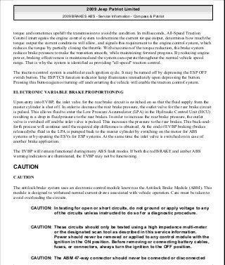 torque and sometimes upshift the transmission to avoid the condition. In milliseconds, All-Speed Traction
Control interrogates the engine control system to determine the current torque output, determines how much the
torque output the current conditions will allow, and signals this requirement to the engine control system, which
reduces the torque by partially closing the throttle. With execution of the torque reduction, the brake system
reduces brake pressure to make the transition smooth, while maintaining forward progress. By reducing engine
power, braking effectiveness is maintained and the system can operate throughout the normal vehicle speed
range. That is why the system is identified as providing "all-speed" traction control.
The traction control system is enabled at each ignition cycle. It may be turned off by depressing the ESP OFF
switch button. The ESP/TCS function indicator lamp illuminates immediately upon depressing the button.
Pressing this button again or turning off and restarting the vehicle will enable the traction control system.
ELECTRONIC VARIABLE BRAKE PROPORTIONING
Upon entry into EVBP, the inlet valve for the rear brake circuit is switched on so that the fluid supply from the
master cylinder is shut off. In order to decrease the rear brake pressure, the outlet valve for the rear brake circuit
is pulsed. This allows fluid to enter the Low Pressure Accumulator (LPA) in the Hydraulic Control Unit (HCU)
resulting in a drop in fluid pressure to the rear brakes. In order to increase the rear brake pressure, the outlet
valve is switched off and the inlet valve is pulsed. This increases the pressure to the rear brakes. This back-and-
forth process will continue until the required slip difference is obtained. At the end of EVBP braking (brakes
released) the fluid in the LPA is pumped back to the master cylinder by switching on the motor for ABS
systems or by opening the ESVs for ESP systems. At the same time the inlet valve is switched on in case of
another brake application.
The EVBP will remain functional during many ABS fault modes. If both the red BRAKE and amber ABS
warning indicators are illuminated, the EVBP may not be functioning.
CAUTION
CAUTION
The antilock brake system uses an electronic control module known as the Antilock Brake Module (ABM). This
module is designed to withstand normal current draws associated with vehicle operation. Care must be taken to
avoid overloading the circuits.
CAUTION: In testing for open or short circuits, do not ground or apply voltage to any
of the circuits unless instructed to do so for a diagnostic procedure.
CAUTION: These circuits should only be tested using a high impedance multi-meter
or the designated scan tool as described in this service information.
Power should never be removed or applied to any control module with the
ignition in the ON position. Before removing or connecting battery cables,
fuses, or connectors, always turn the ignition to the OFF position.
CAUTION: The ABM 47-way connector should never be connected or disconnected
2009 Jeep Patriot Limited
2009 BRAKES ABS - Service Information - Compass & Patriot
a
Saturday, September 08, 2012 12:37:03 PM Page 9 © 2006 Mitchell Repair Information Company, LLC.
 
