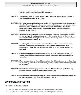 DIAGNOSIS AND TESTING
INSPECTION AND ROAD TEST
1. Visually inspect the ABS for damaged or disconnected components and connectors.
2. Verify the brake lamps are operational. If they are not, repair them prior to continuing.
with the ignition switch in the ON position.
CAUTION: This vehicle utilizes active wheel speed sensors. Do not apply voltage to
wheel speed sensors at any time.
CAUTION: Use only factory wiring harnesses. Do not cut or splice wiring to the brake
circuits. The addition of aftermarket electrical equipment (car phone, radar
detector, citizen band radio, trailer lighting, trailer brakes, etc.) on a
vehicle equipped with antilock brakes may affect the function of the
antilock brake system.
CAUTION: When performing any service procedure on a vehicle equipped with ABS,
do not apply a 12-volt power source to the ground circuit of the pump
motor in the HCU. Doing this will damage the pump motor and will require
replacement of the entire HCU.
CAUTION: An attempt to remove or disconnect certain system components may
result in improper system operation. Only those components with
approved removal and installation procedures in this article should be
serviced.
CAUTION: If welding work is to be performed on the vehicle using an electric arc
welder, the ABM connector should be disconnected during the welding
operation.
CAUTION: Many components of the ABS are not serviceable and must be replaced as
an assembly. Do not disassemble any component which is not designed to
be serviced.
CAUTION: Brake fluid will damage painted surfaces. If brake fluid is spilled on any
painted surface, wash off with water immediately.
CAUTION: Only the recommended jacking or hoisting positions for this vehicle are to
be used whenever it is necessary to lift a vehicle.
2009 Jeep Patriot Limited
2009 BRAKES ABS - Service Information - Compass & Patriot
a
Saturday, September 08, 2012 12:37:03 PM Page 10 © 2006 Mitchell Repair Information Company, LLC.
 