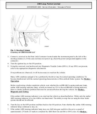 Fig. 3: Steering Column
Courtesy of CHRYSLER LLC
3. Connect a scan tool to the Data Link Connector located under the instrument panel to the left of the
steering column (1). If the scan tool does not power-up, check the power and ground supplies to the
connector.
4. Turn the ignition key to the ON position.
5. Using the scan tool, read and record any Diagnostic Trouble Codes (DTCs). If any DTCs are present,
refer to the appropriate diagnostic information.
If no problems are observed, it will be necessary to road test the vehicle.
Many ABS conditions judged to be a problem by the driver may be normal operating conditions. To
become familiarized with the normal operating characteristics of this antilock brake system. See Brakes -
Operation.
Before road testing a brake complaint vehicle, note whether the red BRAKE warning indicator lamp,
amber ABS warning indicator lamp, or both are turned on. If it is the red BRAKE warning indicator,
there is a brake hydraulic problem that must be corrected before driving the vehicle. See Brakes -
Diagnosis and Testing.
If the amber ABS warning indicator is on, road test the vehicle as described below. While only the amber
ABS warning indicator is on, the ABS is not functional. The ability to stop the car using the base brake
system should not be affected.
6. Turn the key to the OFF position and then back to the ON position. Note whether the amber ABS warning
indicator lamp continues to stay on.
7. If the amber ABS warning indicator lamp stays on, shift into gear and drive the car to a speed of
approximately 25 km/h (15 mph) to complete the ABS Start-Up and Drive-Off Cycles. See Brakes -
2009 Jeep Patriot Limited
2009 BRAKES ABS - Service Information - Compass & Patriot
a
Saturday, September 08, 2012 12:37:03 PM Page 11 © 2006 Mitchell Repair Information Company, LLC.
 