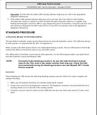 Operation. If at this time the amber ABS warning indicator lamp stays on, refer to the appropriate
diagnostic information.
8. If the amber ABS warning indicator lamp goes out at any time, drive the vehicle a short distance.
Accelerate the vehicle to a speed of at least 64 km/h (40 mph). Bring the vehicle to a complete stop,
braking hard enough to cause the ABS to cycle. Repeat this action several times. Using the scan tool, read
and record any Diagnostic Trouble Codes (DTCs). If any DTCs are present, refer to the appropriate
diagnostic information.
STANDARD PROCEDURE
ANTILOCK BRAKE SYSTEM BLEEDING
The base brake's hydraulic system must be bled anytime air enters the hydraulic system. The ABS must always
be bled anytime it is suspected that the HCU has ingested air.
Brake systems with ABS must be bled as two independent braking systems. The non-ABS portion of the brake
system with ABS is to be bled the same as any non-ABS system.
The ABS portion of the brake system must be bled separately. Use the following procedure to properly bleed
the brake hydraulic system including the ABS.
BLEEDING
When bleeding the ABS system, the following bleeding sequence must be followed to insure complete and
adequate bleeding.
1. Make sure all hydraulic fluid lines are installed and properly torqued.
2. Connect the scan tool to the diagnostics connector. The diagnostic connector is located under the lower
steering column cover to the left of the steering column.
3. Using the scan tool, check to make sure the ABM does not have any fault codes stored. If it does, clear
them.
NOTE: During the brake bleeding procedure, be sure the brake fluid level remains
close to the FULL level in the master cylinder fluid reservoir. Check the fluid
level periodically during the bleeding procedure and add Mopar® DOT 3 brake
fluid as required.
2009 Jeep Patriot Limited
2009 BRAKES ABS - Service Information - Compass & Patriot
a
Saturday, September 08, 2012 12:37:03 PM Page 12 © 2006 Mitchell Repair Information Company, LLC.
 