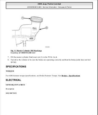Fig. 5: Master Cylinder Fill Markings
Courtesy of CHRYSLER LLC
7. Fill the master cylinder fluid reservoir (1) to the FULL level.
8. Test drive the vehicle to be sure the brakes are operating correctly and that the brake pedal does not feel
spongy.
SPECIFICATIONS
TORQUE
For ABS fastener torque specifications, see Brake Fastener Torque. See Brakes - Specifications
ELECTRICAL
SENSOR, DYNAMICS
Description
DESCRIPTION
2009 Jeep Patriot Limited
2009 BRAKES ABS - Service Information - Compass & Patriot
a
Saturday, September 08, 2012 12:37:03 PM Page 14 © 2006 Mitchell Repair Information Company, LLC.
 