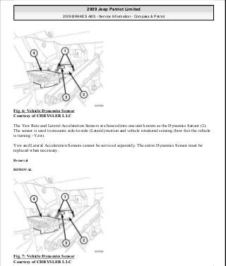 Fig. 6: Vehicle Dynamics Sensor
Courtesy of CHRYSLER LLC
The Yaw Rate and Lateral Acceleration Sensors are housed into one unit known as the Dynamics Sensor (2).
The sensor is used to measure side-to-side (Lateral) motion and vehicle rotational sensing (how fast the vehicle
is turning - Yaw).
Yaw and Lateral Acceleration Sensors cannot be serviced separately. The entire Dynamics Sensor must be
replaced when necessary.
Removal
REMOVAL
Fig. 7: Vehicle Dynamics Sensor
Courtesy of CHRYSLER LLC
2009 Jeep Patriot Limited
2009 BRAKES ABS - Service Information - Compass & Patriot
a
Saturday, September 08, 2012 12:37:03 PM Page 15 © 2006 Mitchell Repair Information Company, LLC.
 