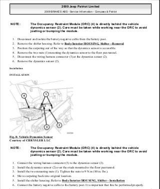 1. Disconnect and isolate the battery negative cable from the battery post.
2. Remove the shifter housing. Refer to Body/Interior/HOUSING, Shifter - Removal
3. Position the carpeting out of the way so that the dynamics sensor is accessible.
4. Remove the two nuts (1) mounting the dynamics sensor to the floor pan tunnel.
5. Disconnect the wiring harness connector (3) at the dynamics sensor (2).
6. Remove the dynamics sensor (2).
Installation
INSTALLATION
Fig. 8: Vehicle Dynamics Sensor
Courtesy of CHRYSLER LLC
1. Connect the wiring harness connector (3) to the dynamics sensor (2).
2. Install the dynamics sensor (2) over the studs mounted to the floor pan tunnel.
3. Install the two mounting nuts (1). Tighten the nuts to 9 N.m (80 in. lbs.).
4. Move carpeting back into original location.
5. Install the shifter housing. Refer to Body/Interior/HOUSING, Shifter - Installation
6. Connect the battery negative cable to the battery post. It is important that this be performed properly.
NOTE: The Occupancy Restraint Module (ORC) (4) is directly behind the vehicle
dynamics sensor (2). Care must be taken while working near the ORC to avoid
jostling or bumping the module.
NOTE: The Occupancy Restraint Module (ORC) (4) is directly behind the vehicle
dynamics sensor (2). Care must be taken while working near the ORC to avoid
jostling or bumping the module.
2009 Jeep Patriot Limited
2009 BRAKES ABS - Service Information - Compass & Patriot
a
Saturday, September 08, 2012 12:37:03 PM Page 16 © 2006 Mitchell Repair Information Company, LLC.
 