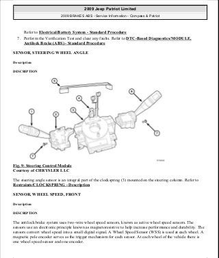Refer to Electrical/Battery System - Standard Procedure
7. Perform the Verification Test and clear any faults. Refer to DTC-Based Diagnostics/MODULE,
Antilock Brake (ABS) - Standard Procedure
SENSOR, STEERING WHEEL ANGLE
Description
DESCRIPTION
Fig. 9: Steering Control Module
Courtesy of CHRYSLER LLC
The steering angle sensor is an integral part of the clockspring (3) mounted on the steering column. Refer to
Restraints/CLOCKSPRING - Description
SENSOR, WHEEL SPEED, FRONT
Description
DESCRIPTION
The antilock brake system uses two-wire wheel speed sensors, known as active wheel speed sensors. The
sensors use an electronic principle known as magnetoresistive to help increase performance and durability. The
sensors convert wheel speed into a small digital signal. A Wheel Speed Sensor (WSS) is used at each wheel. A
magnetic pole encoder serves as the trigger mechanism for each sensor. At each wheel of the vehicle there is
one wheel speed sensor and one encoder.
2009 Jeep Patriot Limited
2009 BRAKES ABS - Service Information - Compass & Patriot
a
Saturday, September 08, 2012 12:37:03 PM Page 17 © 2006 Mitchell Repair Information Company, LLC.
 