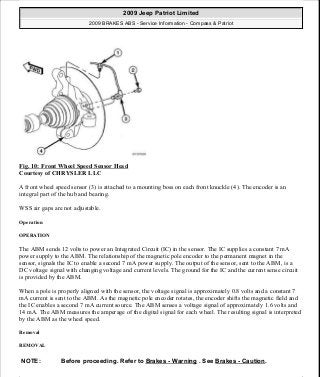 Fig. 10: Front Wheel Speed Sensor Head
Courtesy of CHRYSLER LLC
A front wheel speed sensor (3) is attached to a mounting boss on each front knuckle (4). The encoder is an
integral part of the hub and bearing.
WSS air gaps are not adjustable.
Operation
OPERATION
The ABM sends 12 volts to power an Integrated Circuit (IC) in the sensor. The IC supplies a constant 7 mA
power supply to the ABM. The relationship of the magnetic pole encoder to the permanent magnet in the
sensor, signals the IC to enable a second 7 mA power supply. The output of the sensor, sent to the ABM, is a
DC voltage signal with changing voltage and current levels. The ground for the IC and the current sense circuit
is provided by the ABM.
When a pole is properly aligned with the sensor, the voltage signal is approximately 0.8 volts and a constant 7
mA current is sent to the ABM. As the magnetic pole encoder rotates, the encoder shifts the magnetic field and
the IC enables a second 7 mA current source. The ABM senses a voltage signal of approximately 1.6 volts and
14 mA. The ABM measures the amperage of the digital signal for each wheel. The resulting signal is interpreted
by the ABM as the wheel speed.
Removal
REMOVAL
NOTE: Before proceeding. Refer to Brakes - Warning . See Brakes - Caution.
2009 Jeep Patriot Limited
2009 BRAKES ABS - Service Information - Compass & Patriot
a
Saturday, September 08, 2012 12:37:03 PM Page 18 © 2006 Mitchell Repair Information Company, LLC.
 