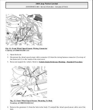 Fig. 11: Front Wheel Speed Sensor Wiring Connector
Courtesy of CHRYSLER LLC
1. Open the hood.
2. Disconnect the wheel speed sensor cable connector (2) from the wiring harness connector (3) on top of
the frame rail (1) to the inside of the strut tower.
3. Raise and support the vehicle. Refer to Vehicle Quick Reference/Hoisting - Standard Procedure
Fig. 12: Front Wheel Speed Sensor Mounting To Body
Courtesy of CHRYSLER LLC
4. Remove the grommet (1) from the hole in the body (7) and pull the wheel speed sensor cable out of the
hole.
2009 Jeep Patriot Limited
2009 BRAKES ABS - Service Information - Compass & Patriot
a
Saturday, September 08, 2012 12:37:03 PM Page 19 © 2006 Mitchell Repair Information Company, LLC.
 