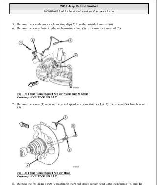 5. Remove the speed sensor cable routing clip (2) from the outside frame rail (6).
6. Remove the screw fastening the cable routing clamp (3) to the outside frame rail (6).
Fig. 13: Front Wheel Speed Sensor Mounting At Strut
Courtesy of CHRYSLER LLC
7. Remove the screw (1) securing the wheel speed sensor routing bracket (2) to the brake flex hose bracket
(5).
Fig. 14: Front Wheel Speed Sensor Head
Courtesy of CHRYSLER LLC
8. Remove the mounting screw (2) fastening the wheel speed sensor head (3) to the knuckle (4). Pull the
2009 Jeep Patriot Limited
2009 BRAKES ABS - Service Information - Compass & Patriot
a
Saturday, September 08, 2012 12:37:03 PM Page 20 © 2006 Mitchell Repair Information Company, LLC.
 
