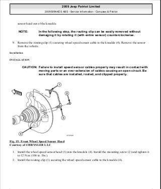 sensor head out of the knuckle.
9. Remove the routing clip (1) securing wheel speed sensor cable to the knuckle (4). Remove the sensor
from the vehicle.
Installation
INSTALLATION
Fig. 15: Front Wheel Speed Sensor Head
Courtesy of CHRYSLER LLC
1. Install the wheel speed sensor head (3) into the knuckle (4). Install the mounting screw (2) and tighten it
to 12 N.m (106 in. lbs.).
2. Install the routing clip (1) securing the wheel speed sensor cable to the knuckle (4).
NOTE: In the following step, the routing clip can be easily removed without
damaging it by rotating it (with entire sensor) counterclockwise.
CAUTION: Failure to install speed sensor cables properly may result in contact with
moving parts or an over extension of cables causing an open circuit. Be
sure that cables are installed, routed, and clipped properly.
2009 Jeep Patriot Limited
2009 BRAKES ABS - Service Information - Compass & Patriot
a
Saturday, September 08, 2012 12:37:03 PM Page 21 © 2006 Mitchell Repair Information Company, LLC.
 
