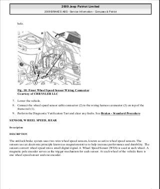 hole.
Fig. 18: Front Wheel Speed Sensor Wiring Connector
Courtesy of CHRYSLER LLC
7. Lower the vehicle.
8. Connect the wheel speed sensor cable connector (2) to the wiring harness connector (3) on top of the
frame rail (1).
9. Perform the Diagnostic Verification Test and clear any faults. See Brakes - Standard Procedure
SENSOR, WHEEL SPEED, REAR
Description
DESCRIPTION
The antilock brake system uses two-wire wheel speed sensors, known as active wheel speed sensors. The
sensors use an electronic principle known as magnetoresistive to help increase performance and durability. The
sensors convert wheel speed into a small digital signal. A Wheel Speed Sensor (WSS) is used at each wheel. A
magnetic pole encoder serves as the trigger mechanism for each sensor. At each wheel of the vehicle there is
one wheel speed sensor and one encoder.
2009 Jeep Patriot Limited
2009 BRAKES ABS - Service Information - Compass & Patriot
a
Saturday, September 08, 2012 12:37:04 PM Page 23 © 2006 Mitchell Repair Information Company, LLC.
 