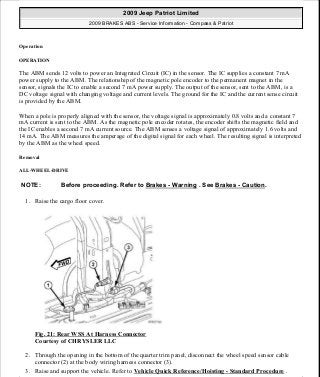 Operation
OPERATION
The ABM sends 12 volts to power an Integrated Circuit (IC) in the sensor. The IC supplies a constant 7 mA
power supply to the ABM. The relationship of the magnetic pole encoder to the permanent magnet in the
sensor, signals the IC to enable a second 7 mA power supply. The output of the sensor, sent to the ABM, is a
DC voltage signal with changing voltage and current levels. The ground for the IC and the current sense circuit
is provided by the ABM.
When a pole is properly aligned with the sensor, the voltage signal is approximately 0.8 volts and a constant 7
mA current is sent to the ABM. As the magnetic pole encoder rotates, the encoder shifts the magnetic field and
the IC enables a second 7 mA current source. The ABM senses a voltage signal of approximately 1.6 volts and
14 mA. The ABM measures the amperage of the digital signal for each wheel. The resulting signal is interpreted
by the ABM as the wheel speed.
Removal
ALL-WHEEL-DRIVE
1. Raise the cargo floor cover.
Fig. 21: Rear WSS At Harness Connector
Courtesy of CHRYSLER LLC
2. Through the opening in the bottom of the quarter trim panel, disconnect the wheel speed sensor cable
connector (2) at the body wiring harness connector (3).
3. Raise and support the vehicle. Refer to Vehicle Quick Reference/Hoisting - Standard Procedure .
NOTE: Before proceeding. Refer to Brakes - Warning . See Brakes - Caution.
2009 Jeep Patriot Limited
2009 BRAKES ABS - Service Information - Compass & Patriot
a
Saturday, September 08, 2012 12:37:04 PM Page 25 © 2006 Mitchell Repair Information Company, LLC.
 