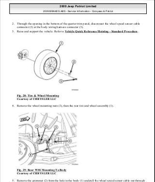 2. Through the opening in the bottom of the quarter trim panel, disconnect the wheel speed sensor cable
connector (2) at the body wiring harness connector (3).
3. Raise and support the vehicle. Refer to Vehicle Quick Reference/Hoisting - Standard Procedure .
Fig. 28: Tire & Wheel Mounting
Courtesy of CHRYSLER LLC
4. Remove the wheel mounting nuts (3), then the rear tire and wheel assembly (1).
Fig. 29: Rear WSS Mounting To Body
Courtesy of CHRYSLER LLC
5. Remove the grommet (2) from the hole in the body (1) and pull the wheel speed sensor cable out through
2009 Jeep Patriot Limited
2009 BRAKES ABS - Service Information - Compass & Patriot
a
Saturday, September 08, 2012 12:37:04 PM Page 29 © 2006 Mitchell Repair Information Company, LLC.
 