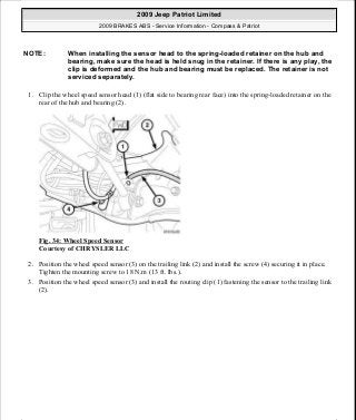 1. Clip the wheel speed sensor head (1) (flat side to bearing rear face) into the spring-loaded retainer on the
rear of the hub and bearing (2).
Fig. 34: Wheel Speed Sensor
Courtesy of CHRYSLER LLC
2. Position the wheel speed sensor (3) on the trailing link (2) and install the screw (4) securing it in place.
Tighten the mounting screw to 18 N.m (13 ft. lbs.).
3. Position the wheel speed sensor (3) and install the routing clip (1) fastening the sensor to the trailing link
(2).
NOTE: When installing the sensor head to the spring-loaded retainer on the hub and
bearing, make sure the head is held snug in the retainer. If there is any play, the
clip is deformed and the hub and bearing must be replaced. The retainer is not
serviced separately.
2009 Jeep Patriot Limited
2009 BRAKES ABS - Service Information - Compass & Patriot
a
Saturday, September 08, 2012 12:37:04 PM Page 32 © 2006 Mitchell Repair Information Company, LLC.
 