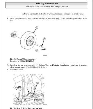 6. Insert the wheel speed sensor cable (5) through the hole in the body (1) and install the grommet (2) in the
hole.
Fig. 37: Tire & Wheel Mounting
Courtesy of CHRYSLER LLC
7. Install the tire and wheel assembly (1). Refer to Tires and Wheels - Installation . Install and tighten the
wheel mounting nuts (3) to 135 N.m (100 ft. lbs.).
8. Lower the vehicle.
Fig. 38: Rear WSS At Harness Connector
cable to connect it to the body wiring harness connector in a later step.
2009 Jeep Patriot Limited
2009 BRAKES ABS - Service Information - Compass & Patriot
a
Saturday, September 08, 2012 12:37:04 PM Page 34 © 2006 Mitchell Repair Information Company, LLC.
 