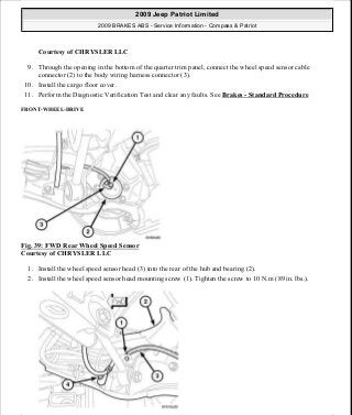 Courtesy of CHRYSLER LLC
9. Through the opening in the bottom of the quarter trim panel, connect the wheel speed sensor cable
connector (2) to the body wiring harness connector (3).
10. Install the cargo floor cover.
11. Perform the Diagnostic Verification Test and clear any faults. See Brakes - Standard Procedure
FRONT-WHEEL-DRIVE
Fig. 39: FWD Rear Wheel Speed Sensor
Courtesy of CHRYSLER LLC
1. Install the wheel speed sensor head (3) into the rear of the hub and bearing (2).
2. Install the wheel speed sensor head mounting screw (1). Tighten the screw to 10 N.m (89 in. lbs.).
2009 Jeep Patriot Limited
2009 BRAKES ABS - Service Information - Compass & Patriot
a
Saturday, September 08, 2012 12:37:04 PM Page 35 © 2006 Mitchell Repair Information Company, LLC.
 