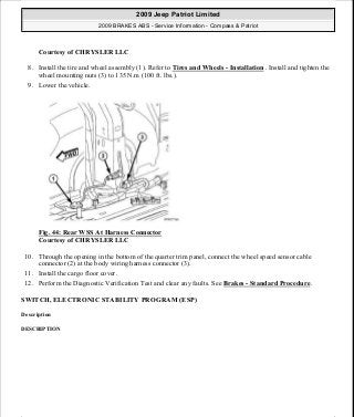 Courtesy of CHRYSLER LLC
8. Install the tire and wheel assembly (1). Refer to Tires and Wheels - Installation . Install and tighten the
wheel mounting nuts (3) to 135 N.m (100 ft. lbs.).
9. Lower the vehicle.
Fig. 44: Rear WSS At Harness Connector
Courtesy of CHRYSLER LLC
10. Through the opening in the bottom of the quarter trim panel, connect the wheel speed sensor cable
connector (2) at the body wiring harness connector (3).
11. Install the cargo floor cover.
12. Perform the Diagnostic Verification Test and clear any faults. See Brakes - Standard Procedure.
SWITCH, ELECTRONIC STABILITY PROGRAM (ESP)
Description
DESCRIPTION
2009 Jeep Patriot Limited
2009 BRAKES ABS - Service Information - Compass & Patriot
a
Saturday, September 08, 2012 12:37:04 PM Page 38 © 2006 Mitchell Repair Information Company, LLC.
 