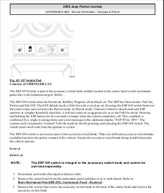 Fig. 45: I/P Switch Pod
Courtesy of CHRYSLER LLC
The ESP Off Switch is part of the accessory switch bank module located in the center bezel on the instrument
panel above the transmission gear shifter.
The ESP Off switch turns the Electronic Stability Program off and back on. The ESP has three modes: Full-On,
Partial and Full-Off. The ESP default mode is Full-On with every key-on. Pressing the ESP Off switch button in
the center stack once activates the Partial mode. In Partial mode, Traction Control is deactivated and ESP
operates at a higher threshold, therefore, it will not come on as aggressively as in the Full-On mode. Pressing
and holding the ESP button for five seconds or longer turns the system completely off. This condition is
confirmed by a single warning chime and a text message in the odometer display "ESP FULL OFF." The
system can be returned to "normal" Full-On mode by briefly pressing and releasing the ESP Off switch. The
switch resets itself each time the ignition is cycled.
The ESP Off switch is serviced as part of the accessory switch bank. There are different accessory switch banks
available based on the option content of the vehicle. Ensure the accessory switch bank being installed matches
the vehicle options.
Removal
REMOVAL
1. Disconnect and isolate the negative battery cable.
2. Remove the center bezel from the instrument panel and place it on a work bench. Refer to
Body/Instrument Panel/BEZEL, Instrument Panel - Removal .
3. Remove the screws that secure the accessory switch bank to the back of the center bezel and remove the
accessory switch bank.
NOTE: The ESP Off switch is integral to the accessory switch bank and cannot be
serviced separately.
2009 Jeep Patriot Limited
2009 BRAKES ABS - Service Information - Compass & Patriot
a
Saturday, September 08, 2012 12:37:04 PM Page 39 © 2006 Mitchell Repair Information Company, LLC.
 