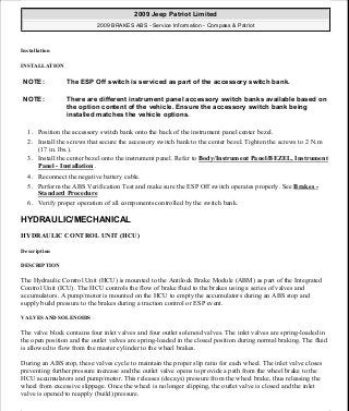 Installation
INSTALLATION
1. Position the accessory switch bank onto the back of the instrument panel center bezel.
2. Install the screws that secure the accessory switch bank to the center bezel. Tighten the screws to 2 N.m
(17 in. lbs.).
3. Install the center bezel onto the instrument panel. Refer to Body/Instrument Panel/BEZEL, Instrument
Panel - Installation .
4. Reconnect the negative battery cable.
5. Perform the ABS Verification Test and make sure the ESP Off switch operates properly. See Brakes -
Standard Procedure
6. Verify proper operation of all components controlled by the switch bank.
HYDRAULIC/MECHANICAL
HYDRAULIC CONTROL UNIT (HCU)
Description
DESCRIPTION
The Hydraulic Control Unit (HCU) is mounted to the Antilock Brake Module (ABM) as part of the Integrated
Control Unit (ICU). The HCU controls the flow of brake fluid to the brakes using a series of valves and
accumulators. A pump/motor is mounted on the HCU to empty the accumulators during an ABS stop and
supply build pressure to the brakes during a traction control or ESP event.
VALVES AND SOLENOIDS
The valve block contains four inlet valves and four outlet solenoid valves. The inlet valves are spring-loaded in
the open position and the outlet valves are spring-loaded in the closed position during normal braking. The fluid
is allowed to flow from the master cylinder to the wheel brakes.
During an ABS stop, these valves cycle to maintain the proper slip ratio for each wheel. The inlet valve closes
preventing further pressure increase and the outlet valve opens to provide a path from the wheel brake to the
HCU accumulators and pump/motor. This releases (decays) pressure from the wheel brake, thus releasing the
wheel from excessive slippage. Once the wheel is no longer slipping, the outlet valve is closed and the inlet
valve is opened to reapply (build) pressure.
NOTE: The ESP Off switch is serviced as part of the accessory switch bank.
NOTE: There are different instrument panel accessory switch banks available based on
the option content of the vehicle. Ensure the accessory switch bank being
installed matches the vehicle options.
2009 Jeep Patriot Limited
2009 BRAKES ABS - Service Information - Compass & Patriot
a
Saturday, September 08, 2012 12:37:04 PM Page 40 © 2006 Mitchell Repair Information Company, LLC.
 