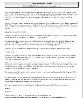 If the ABS includes the traction control feature, there are four other valves in the HCU. Two Traction Control
(TC) (or ESP) valves, mounted in the HCU valve block, are normally in the open position and close only when
the traction control is applied. There are also two normally closed shuttle valves which open during traction
control and ESP events to provide a direct fluid path from the brake fluid reservoir to the inlet of the HCU
pump.
These TC valves are used to isolate the rear (non-driving) wheels of the vehicle from the hydraulic pressure that
the HCU pump/motor is sending to the front (driving) wheels when traction control is being applied. The rear
brakes need to be isolated from the master cylinder when traction control is being applied so the rear wheels do
not drag.
BRAKE FLUID ACCUMULATORS
There are two fluid accumulators in the HCU: one for the primary hydraulic circuit, and one for the secondary
hydraulic circuit. Each hydraulic circuit uses a 3 cc accumulator.
The fluid accumulators temporarily store brake fluid that is removed from the wheel brakes during an ABS
cycle. This stored fluid is used by the pump/motor to provide build pressure for the brake hydraulic system.
When the antilock stop is complete, the accumulators are drained by the pump/motor.
There are two noise dampening chambers in the HCU on this vehicle equipped with traction control.
PUMP/MOTOR
There are two pump assemblies in the HCU: one for the primary hydraulic circuit, and one for the secondary
hydraulic circuit. Both pumps are driven by a common electric motor. This DC-type motor is integral to the
HCU and is controlled by the ABM.
Brake fluid is released to the accumulators when the outlet valve is opened during an antilock stop. The pump
mechanism consists of two opposing pistons operated by an eccentric camshaft. In operation, these pistons are
used to purge fluid from the accumulators back into the master cylinder circuits. When the antilock stop is
complete, the pump/motor drains the accumulators.
The pump motor is also used to build pressure when the system goes into Electronic Stability Program (ESP®)
and traction control mode.
The ABM may turn on the pump/motor when an antilock stop is detected. The pump/motor continues to run
during the antilock stop and is turned off after the stop is complete. Under some conditions, the pump/motor
runs to drain the accumulators during the next drive-off.
The pump/motor is not a serviceable item; if it requires replacement, the HCU must be replaced.
Removal
REMOVAL
To remove the HCU, the ICU must be removed and disassembled. See
Brakes/Hydraulic/Mechanical/INTEGRATED CONTROL UNIT (ICU) - Removal. See
2009 Jeep Patriot Limited
2009 BRAKES ABS - Service Information - Compass & Patriot
a
Saturday, September 08, 2012 12:37:04 PM Page 41 © 2006 Mitchell Repair Information Company, LLC.
 