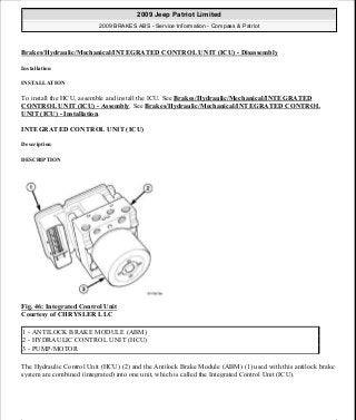 Brakes/Hydraulic/Mechanical/INTEGRATED CONTROL UNIT (ICU) - Disassembly
Installation
INSTALLATION
To install the HCU, assemble and install the ICU. See Brakes/Hydraulic/Mechanical/INTEGRATED
CONTROL UNIT (ICU) - Assembly. See Brakes/Hydraulic/Mechanical/INTEGRATED CONTROL
UNIT (ICU) - Installation.
INTEGRATED CONTROL UNIT (ICU)
Description
DESCRIPTION
Fig. 46: Integrated Control Unit
Courtesy of CHRYSLER LLC
The Hydraulic Control Unit (HCU) (2) and the Antilock Brake Module (ABM) (1) used with this antilock brake
system are combined (integrated) into one unit, which is called the Integrated Control Unit (ICU).
1 - ANTILOCK BRAKE MODULE (ABM)
2 - HYDRAULIC CONTROL UNIT (HCU)
3 - PUMP/MOTOR
2009 Jeep Patriot Limited
2009 BRAKES ABS - Service Information - Compass & Patriot
a
Saturday, September 08, 2012 12:37:04 PM Page 42 © 2006 Mitchell Repair Information Company, LLC.
 