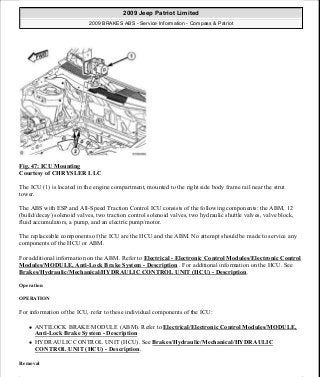 Fig. 47: ICU Mounting
Courtesy of CHRYSLER LLC
The ICU (1) is located in the engine compartment, mounted to the right side body frame rail near the strut
tower.
The ABS with ESP and All-Speed Traction Control ICU consists of the following components: the ABM, 12
(build/decay) solenoid valves, two traction control solenoid valves, two hydraulic shuttle valves, valve block,
fluid accumulators, a pump, and an electric pump/motor.
The replaceable components of the ICU are the HCU and the ABM. No attempt should be made to service any
components of the HCU or ABM.
For additional information on the ABM. Refer to Electrical - Electronic Control Modules/Electronic Control
Modules/MODULE, Anti-Lock Brake System - Description . For additional information on the HCU. See
Brakes/Hydraulic/Mechanical/HYDRAULIC CONTROL UNIT (HCU) - Description.
Operation
OPERATION
For information of the ICU, refer to these individual components of the ICU:
ANTILOCK BRAKE MODULE (ABM). Refer to Electrical/Electronic Control Modules/MODULE,
Anti-Lock Brake System - Description
HYDRAULIC CONTROL UNIT (HCU). See Brakes/Hydraulic/Mechanical/HYDRAULIC
CONTROL UNIT (HCU) - Description.
Removal
2009 Jeep Patriot Limited
2009 BRAKES ABS - Service Information - Compass & Patriot
a
Saturday, September 08, 2012 12:37:04 PM Page 43 © 2006 Mitchell Repair Information Company, LLC.
 