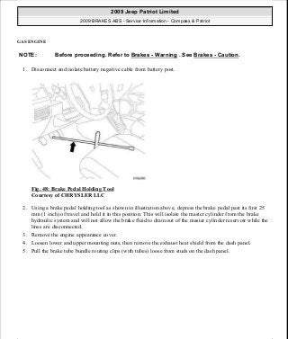 GAS ENGINE
1. Disconnect and isolate battery negative cable from battery post.
Fig. 48: Brake Pedal Holding Tool
Courtesy of CHRYSLER LLC
2. Using a brake pedal holding tool as shown in illustration above, depress the brake pedal past its first 25
mm (1 inch) of travel and hold it in this position. This will isolate the master cylinder from the brake
hydraulic system and will not allow the brake fluid to drain out of the master cylinder reservoir while the
lines are disconnected.
3. Remove the engine appearance cover.
4. Loosen lower and upper mounting nuts, then remove the exhaust heat shield from the dash panel.
5. Pull the brake tube bundle routing clips (with tubes) loose from studs on the dash panel.
NOTE: Before proceeding. Refer to Brakes - Warning . See Brakes - Caution.
2009 Jeep Patriot Limited
2009 BRAKES ABS - Service Information - Compass & Patriot
a
Saturday, September 08, 2012 12:37:04 PM Page 44 © 2006 Mitchell Repair Information Company, LLC.
 