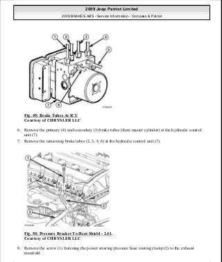 Fig. 49: Brake Tubes At ICU
Courtesy of CHRYSLER LLC
6. Remove the primary (4) and secondary (1) brake tubes (from master cylinder) at the hydraulic control
unit (7).
7. Remove the remaining brake tubes (2, 3, 5, 6) at the hydraulic control unit (7).
Fig. 50: Pressure Bracket To Heat Shield - 2.4L
Courtesy of CHRYSLER LLC
8. Remove the screw (1) fastening the power steering pressure hose routing clamp (2) to the exhaust
manifold.
2009 Jeep Patriot Limited
2009 BRAKES ABS - Service Information - Compass & Patriot
a
Saturday, September 08, 2012 12:37:04 PM Page 45 © 2006 Mitchell Repair Information Company, LLC.
 