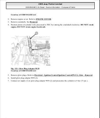 Courtesy of CHRYSLER LLC
2. Remove engine cover. Refer to ENGINE COVER.
3. Remove camshafts. See Removal.
4. Position piston of cylinder to be processed to TDC by rotating the crankshaft clockwise. DO NOT crank
engine. DO NOT rotate engine backward.
Fig. 121: Glow Plug Adapter 9939
Courtesy of CHRYSLER LLC
5. Remove glow plugs. Refer to Electrical - Ignition Control/Ignition Control/PLUG, Glow - Removal .
6. Install glow plug adapter 9939 (2).
7. Connect air supply (1) to glow plug adapter 9939 (2) and pressurize the cylinder to 5 bar (73 psi.).
2009 Jeep Patriot Limited
2009 ENGINE 2.0L Diesel - Service Information - Compass & Patriot
a
Saturday, September 08, 2012 12:56:41 PM Page 76 © 2006 Mitchell Repair Information Company, LLC.
 