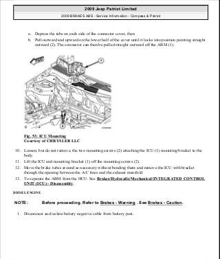 a. Depress the tabs on each side of the connector cover, then
b. Pull outward and upward on the lower half of the cover until it locks into position pointing straight
outward (2). The connector can then be pulled straight outward off the ABM (1).
Fig. 53: ICU Mounting
Courtesy of CHRYSLER LLC
10. Loosen, but do not remove, the two mounting screws (2) attaching the ICU (1) mounting bracket to the
body.
11. Lift the ICU and mounting bracket (1) off the mounting screws (2).
12. Move the brake tubes around as necessary without bending them and remove the ICU with bracket
through the opening between the A/C lines and the exhaust manifold.
13. To separate the ABM from the HCU. See Brakes/Hydraulic/Mechanical/INTEGRATED CONTROL
UNIT (ICU) - Disassembly.
DIESEL ENGINE
1. Disconnect and isolate battery negative cable from battery post.
NOTE: Before proceeding. Refer to Brakes - Warning . See Brakes - Caution.
2009 Jeep Patriot Limited
2009 BRAKES ABS - Service Information - Compass & Patriot
a
Saturday, September 08, 2012 12:37:04 PM Page 47 © 2006 Mitchell Repair Information Company, LLC.
 