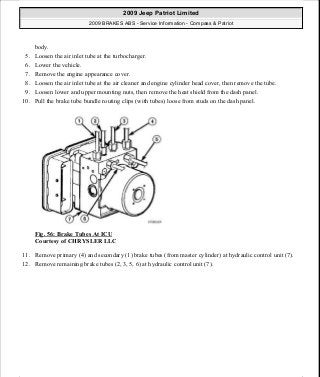body.
5. Loosen the air inlet tube at the turbocharger.
6. Lower the vehicle.
7. Remove the engine appearance cover.
8. Loosen the air inlet tube at the air cleaner and engine cylinder head cover, then remove the tube.
9. Loosen lower and upper mounting nuts, then remove the heat shield from the dash panel.
10. Pull the brake tube bundle routing clips (with tubes) loose from studs on the dash panel.
Fig. 56: Brake Tubes At ICU
Courtesy of CHRYSLER LLC
11. Remove primary (4) and secondary (1) brake tubes (from master cylinder) at hydraulic control unit (7).
12. Remove remaining brake tubes (2, 3, 5, 6) at hydraulic control unit (7).
2009 Jeep Patriot Limited
2009 BRAKES ABS - Service Information - Compass & Patriot
a
Saturday, September 08, 2012 12:37:04 PM Page 49 © 2006 Mitchell Repair Information Company, LLC.
 