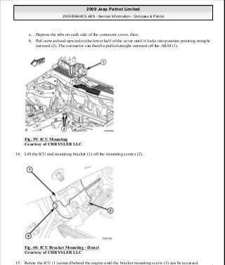 a. Depress the tabs on each side of the connector cover, then
b. Pull outward and upward on the lower half of the cover until it locks into position pointing straight
outward (2). The connector can then be pulled straight outward off the ABM (1).
Fig. 59: ICU Mounting
Courtesy of CHRYSLER LLC
14. Lift the ICU and mounting bracket (1) off the mounting screws (2).
Fig. 60: ICU Bracket Mounting - Diesel
Courtesy of CHRYSLER LLC
15. Rotate the ICU (1) around behind the engine until the bracket mounting screw (3) can be accessed.
2009 Jeep Patriot Limited
2009 BRAKES ABS - Service Information - Compass & Patriot
a
Saturday, September 08, 2012 12:37:04 PM Page 51 © 2006 Mitchell Repair Information Company, LLC.
 