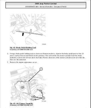 Fig. 62: Brake Pedal Holding Tool
Courtesy of CHRYSLER LLC
2. Using a brake pedal holding tool as shown in illustration above, depress the brake pedal past its first 25
mm (1 inch) of travel and hold it in this position. This will isolate the master cylinder from the brake
hydraulic system and will not allow the brake fluid to drain out of the master cylinder reservoir while the
lines are disconnected.
3. Remove the engine appearance cover.
Fig. 63: Air Cleaner Assembly
Courtesy of CHRYSLER LLC
2009 Jeep Patriot Limited
2009 BRAKES ABS - Service Information - Compass & Patriot
a
Saturday, September 08, 2012 12:37:04 PM Page 53 © 2006 Mitchell Repair Information Company, LLC.
 