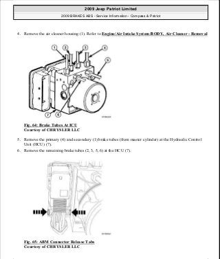 4. Remove the air cleaner housing (1). Refer to Engine/Air Intake System/BODY, Air Cleaner - Removal
Fig. 64: Brake Tubes At ICU
Courtesy of CHRYSLER LLC
5. Remove the primary (4) and secondary (1) brake tubes (from master cylinder) at the Hydraulic Control
Unit (HCU) (7).
6. Remove the remaining brake tubes (2, 3, 5, 6) at the HCU (7).
Fig. 65: ABM Connector Release Tabs
Courtesy of CHRYSLER LLC
2009 Jeep Patriot Limited
2009 BRAKES ABS - Service Information - Compass & Patriot
a
Saturday, September 08, 2012 12:37:04 PM Page 54 © 2006 Mitchell Repair Information Company, LLC.
 