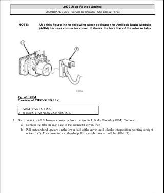 Fig. 66: ABM
Courtesy of CHRYSLER LLC
7. Disconnect the ABM harness connector from the Antilock Brake Module (ABM). To do so:
a. Depress the tabs on each side of the connector cover, then
b. Pull outward and upward on the lower half of the cover until it locks into position pointing straight
outward (2). The connector can then be pulled straight outward off the ABM (1).
NOTE: Use this figure in the following step to release the Antilock Brake Module
(ABM) harness connector cover. It shows the location of the release tabs.
1 - ABM (PART OF ICU)
2 - WIRING HARNESS CONNECTOR
2009 Jeep Patriot Limited
2009 BRAKES ABS - Service Information - Compass & Patriot
a
Saturday, September 08, 2012 12:37:04 PM Page 55 © 2006 Mitchell Repair Information Company, LLC.
 