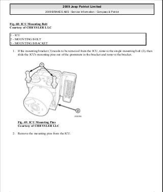 Fig. 68: ICU Mounting Bolt
Courtesy of CHRYSLER LLC
1. If the mounting bracket (3) needs to be removed from the ICU, remove the single mounting bolt (2), then
slide the ICU's mounting pins out of the grommets in the bracket and remove the bracket.
Fig. 69: ICU Mounting Pins
Courtesy of CHRYSLER LLC
2. Remove the mounting pins from the ICU.
1 - ICU
2 - MOUNTING BOLT
3 - MOUNTING BRACKET
2009 Jeep Patriot Limited
2009 BRAKES ABS - Service Information - Compass & Patriot
a
Saturday, September 08, 2012 12:37:04 PM Page 57 © 2006 Mitchell Repair Information Company, LLC.
 