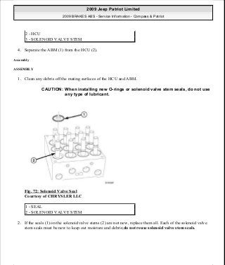 4. Separate the ABM (1) from the HCU (2).
Assembly
ASSEMBLY
1. Clean any debris off the mating surfaces of the HCU and ABM.
Fig. 72: Solenoid Valve Seal
Courtesy of CHRYSLER LLC
2. If the seals (1) on the solenoid valve stems (2) are not new, replace them all. Each of the solenoid valve
stem seals must be new to keep out moisture and debris;do not reuse solenoid valve stem seals.
2 - HCU
3 - SOLENOID VALVE STEM
CAUTION: When installing new O-rings or solenoid valve stem seals, do not use
any type of lubricant.
1 - SEAL
2 - SOLENOID VALVE STEM
2009 Jeep Patriot Limited
2009 BRAKES ABS - Service Information - Compass & Patriot
a
Saturday, September 08, 2012 12:37:04 PM Page 59 © 2006 Mitchell Repair Information Company, LLC.
 