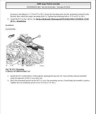 necessary and tighten to 11 N.m (97 in. lbs.). Insert the mounting pins into the grommets mounted in the
bracket, then install the single mounting bolt (2). Tighten the mounting bolt to 11 N.m (97 in. lbs.).
8. Install the ICU in the vehicle. See Brakes/Hydraulic/Mechanical/INTEGRATED CONTROL UNIT
(ICU) - Installation
Installation
GAS ENGINE
Fig. 78: ICU Mounting
Courtesy of CHRYSLER LLC
1. Install the ICU with bracket (1) through the opening between the A/C lines and the exhaust manifold
using the opposite of how it was removed.
2. Place the mounting bracket for the ICU (1) over the mounting screws (2) and hang the assembly in place.
Tighten the two mounting screws (2) to 23 N.m (17 ft. lbs.).
2009 Jeep Patriot Limited
2009 BRAKES ABS - Service Information - Compass & Patriot
a
Saturday, September 08, 2012 12:37:04 PM Page 63 © 2006 Mitchell Repair Information Company, LLC.
 