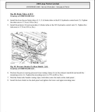 Fig. 80: Brake Tubes At ICU
Courtesy of CHRYSLER LLC
4. Install the four chassis brake tubes (2, 3, 5, 6) brake tubes at the ICU hydraulic control unit (7). Tighten
the tube nuts to 17 N.m (150 in. lbs.).
5. Install the primary (4) and secondary (1) brake tubes at the ICU hydraulic control unit (7). Tighten the
tube nuts to 17 N.m (150 in. lbs.).
Fig. 81: Pressure Bracket To Heat Shield - 2.4L
Courtesy of CHRYSLER LLC
6. Position the power steering pressure hose routing clamp (2) on the exhaust manifold and install the
mounting screw (1). Tighten the mounting screw to 9 N.m (80 in. lbs.).
7. Push the brake tube bundle routing clips (with tubes) onto the studs on the dash panel.
8. Install the heat shield on the dash panel and tighten the lower and upper mounting nuts.
2009 Jeep Patriot Limited
2009 BRAKES ABS - Service Information - Compass & Patriot
a
Saturday, September 08, 2012 12:37:04 PM Page 65 © 2006 Mitchell Repair Information Company, LLC.
 
