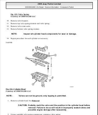 Fig. 123: Valve Spring
Courtesy of CHRYSLER LLC
10. Remove valve keepers.
11. Remove top valve spring retainer and valve spring.
12. Remove valve stem seals.
13. Remove bottom valve spring retainer.
14. Repeat procedure for each cylinder as necessary.
VALVES
Fig. 124: Cylinder Head
Courtesy of CHRYSLER LLC
1. Remove cylinder head. See Removal.
2. Using a suitable valve spring compressor, compress valve spring.
NOTE: Inspect all cylinder head components for wear or damage.
NOTE: Valves can not be ground, only lapping is permitted.
CAUTION: Suitably mark the valve and the position in the cylinder head before
removal. Failure to do so will result in improperly seated valves and
possible engine damage after reassembly.
2009 Jeep Patriot Limited
2009 ENGINE 2.0L Diesel - Service Information - Compass & Patriot
a
Saturday, September 08, 2012 12:56:41 PM Page 78 © 2006 Mitchell Repair Information Company, LLC.
 
