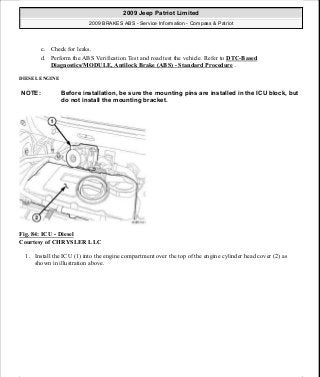 c. Check for leaks.
d. Perform the ABS Verification Test and road test the vehicle. Refer to DTC-Based
Diagnostics/MODULE, Antilock Brake (ABS) - Standard Procedure .
DIESEL ENGINE
Fig. 84: ICU - Diesel
Courtesy of CHRYSLER LLC
1. Install the ICU (1) into the engine compartment over the top of the engine cylinder head cover (2) as
shown in illustration above.
NOTE: Before installation, be sure the mounting pins are installed in the ICU block, but
do not install the mounting bracket.
2009 Jeep Patriot Limited
2009 BRAKES ABS - Service Information - Compass & Patriot
a
Saturday, September 08, 2012 12:37:04 PM Page 67 © 2006 Mitchell Repair Information Company, LLC.
 