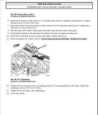 Fig. 88: Brake Tubes At ICU
Courtesy of CHRYSLER LLC
6. Install the four chassis brake tubes (2, 3, 5, 6) brake tubes at the ICU hydraulic control unit (7). Tighten
the tube nuts to 17 N.m (150 in. lbs.).
7. Install the primary (4) and secondary (1) brake tubes at the ICU hydraulic control unit (7). Tighten the
tube nuts to 17 N.m (150 in. lbs.).
8. Push the brake tube bundle routing clips (with tubes) onto the studs on the dash panel.
9. Install the heat shield on the dash panel and tighten the lower and upper mounting nuts.
10. Install the air inlet tube at the air cleaner and engine cylinder head cover.
11. Raise and support the vehicle. Refer to Vehicle Quick Reference/Hoisting - Standard Procedure
Fig. 89: ICU Mounting
Courtesy of CHRYSLER LLC
12. Tighten the two mounting screws (2) attaching the ICU (1) mounting bracket to the body. Tighten the
mounting screws to 23 N.m (17 ft. lbs.).
13. Tighten the air inlet tube at the turbocharger.
14. Lower the vehicle.
2009 Jeep Patriot Limited
2009 BRAKES ABS - Service Information - Compass & Patriot
a
Saturday, September 08, 2012 12:37:04 PM Page 70 © 2006 Mitchell Repair Information Company, LLC.
 