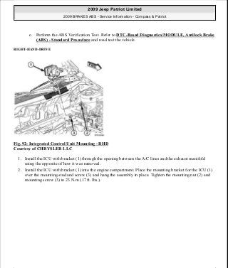 c. Perform the ABS Verification Test. Refer to DTC-Based Diagnostics/MODULE, Antilock Brake
(ABS) - Standard Procedure and road test the vehicle.
RIGHT-HAND-DRIVE
Fig. 92: Integrated Control Unit Mounting - RHD
Courtesy of CHRYSLER LLC
1. Install the ICU with bracket (1) through the opening between the A/C lines and the exhaust manifold
using the opposite of how it was removed.
2. Install the ICU with bracket (1) into the engine compartment. Place the mounting bracket for the ICU (1)
over the mounting stud and screw (3) and hang the assembly in place. Tighten the mounting nut (2) and
mounting screw (3) to 23 N.m (17 ft. lbs.).
2009 Jeep Patriot Limited
2009 BRAKES ABS - Service Information - Compass & Patriot
a
Saturday, September 08, 2012 12:37:04 PM Page 72 © 2006 Mitchell Repair Information Company, LLC.
 