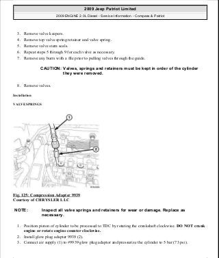3. Remove valve keepers.
4. Remove top valve spring retainer and valve spring.
5. Remove valve stem seals.
6. Repeat steps 5 through 9 for each valve as necessary.
7. Remove any burrs with a file prior to pulling valves through the guide.
8. Remove valves.
Installation
VALVE SPRINGS
Fig. 125: Compression Adapter 9939
Courtesy of CHRYSLER LLC
1. Position piston of cylinder to be processed to TDC by rotating the crankshaft clockwise. DO NOT crank
engine or rotate engine counter clockwise.
2. Install glow plug adapter 9939 (2).
3. Connect air supply (1) to #9939 glow plug adaptor and pressurize the cylinder to 5 bar (73 psi).
CAUTION: Valves, springs and retainers must be kept in order of the cylinder
they were removed.
NOTE: Inspect all valve springs and retainers for wear or damage. Replace as
necessary.
2009 Jeep Patriot Limited
2009 ENGINE 2.0L Diesel - Service Information - Compass & Patriot
a
Saturday, September 08, 2012 12:56:41 PM Page 79 © 2006 Mitchell Repair Information Company, LLC.
 