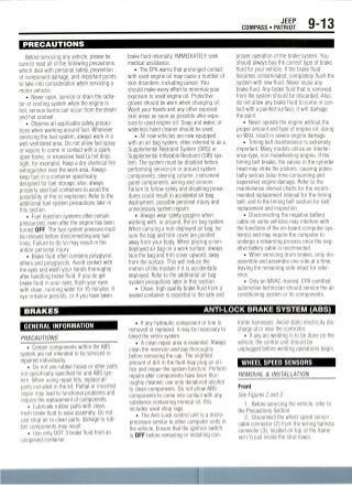 JEEP
COMPASS • PATRIOT 9-13
PRECAUTIONS
Before servicing any vehicle, please be
sure to read all ot the following precautions,
which deal with personal safety,prevention
of component damage, and important points
to take into consideration when servicing a
motor vehicle:
• Never open, service or drain the radia-
tor or cooling system when the engine is
hot; serious burns can occur from the steam
and hot coolant.
• Observe all applicable safety precau-
tions when working around fuel. Whenever
servicing the fuel system, always work in a
well-ventilated area. Do not allow fuel spray
or vapors to come in contact with a spark,
open flame, or excessive heat (a hot drop
light, for example). Keep a dry chemical fire
extinguisher near the work area. Always
keep fuel in a container specifically
designed for fuel storage; also, always
properly seal fuel containers to avoid the
possibility of fire or explosion. Refer to the
additional fuel system precautions later in
this section.
• Fuel injection systems often remain
pressurized, even after the engine has been
turned OFF. The fuel system pressure must
be relieved before disconnecting any fuel
lines. Failure to do so may result in fire
and/or personal injury.
• Brake fluid often contains polyglycol
ethers and polyglycols. Avoid contact with
the eyes and wash your hands thoroughly
after handling brake fluid. If you do get
brake fluid in your eyes, flush your eyes
with clean, running water for 15 minutes. If
eye irritation persists, or if you have taken
brake fluid internally, IMMEDIATELY seek
medical assistance.
• The EPA warns that prolonged contact
with used engine oil may cause a number of
skin disorders, including cancer. You
should make every effort to minimize your
exposure to used engine oil. Protective
gloves should be worn when changingoil.
Wash your hands and any other exposed
skin areas as soon as possible after expo-
sure to used engine oil.Soap and water, or
waterless hand cleaner should be used.
• All newvehicles are now equipped
with an air bag system, often referred to as a
Supplemental Restraint System (SRS) or
Supplemental Inflatable Restraint (SIR) sys-
tem. The system must be disabled before
performing service on or around system
components, steering column, instrument
panel components, wiring and sensors.
Failure to follow safety and disabling proce-
dures could result in accidental air bag
deployment, possible personal injury and
unnecessary system repairs.
• Always wear safety goggles when
working with, or around, the air bag system.
When carrying a non-deployed air bag, be
sure the bag and trim cover are pointed
away from your body. When placing a non-
deployed air bag on a work surface, always
face the bag and trim cover upward, away
from the surface. This will reduce the
motion of the module if it is accidentally
deployed. Refer to the additional air bag
system precautions later in this section.
• Clean, high quality brake fluid from a
sealed container is essential to the safe and
proper operation of the brake system. You
should always buy the correct type of brake
fluid for your vehicle. If the brake fluid
becomes contaminated, completely flush the
system with new fluid. Never reuse any
brake fluid. Any brake fluid that is removed
from the system should be discarded. Also,
do not allow any brake fluid to come in con-
tact with a painted surface; it will damage
the paint.
• Never operate the engine without the
proper amount and type of engine oil;doing
so WILL result in severe engine damage.
• Timing belt maintenance is extremely
important. Many models utilize an interfer-
ence-type, non-freewheeling engine. If the
timing belt breaks, the valves in the cylinder
head may strike the pistons, causing poten-
tially serious (also time-consuming and
expensive) engine damage. Refer to the
maintenance interval charts for the recom-
mended replacement interval for the timing
belt, and to the timing belt section for belt
replacement and inspection.
• Disconnecting the negative battery
cable on some vehicles may interfere with
the functions of the on-board computer sys-
tem^) and may require the computer to
undergo a relearning process once the neg-
ative battery cable is reconnected.
• When servicing drum brakes, only dis-
assemble and assemble one side at a time,
leaving the remaining side intact for refer-
ence.
• Only an MVAC-trained, EPA-certified
automotive technician should service the air
conditioning system or its components.
BRAKES
GENERAL INFORMATION
PRECAUTIONS
• Certain components within the ABS
system are not intended to be serviced or
repaired individually.
• Do not use rubber hoses or other parts
not specifically specified for and ABS sys-
tem. When using repair kits, replace all
parts included in the kit. Partial or incorrect
repair may lead to functional problems and
require the replacement of components.
• Lubricate rubber parts with clean,
fresh brake fluid to ease assembly. Do not
use shop air to clean parts; damagetorub-
ber components may result.
• Use only DOT3 brake fluid from an
unopened container.
ANTI-LOCK BRAKE SYSTEM (ABS)
• If any hydraulic component or line is
removed or replaced, it may be necessary to
bleed the entire system.
• A clean repair area is essential. Always
clean the reservoir and cap thoroughly
before removing the cap. The slightest
amount of dirt in the fluid may plug an ori-
fice and impair the system function. Perform
repairs after components have been thor-
oughly cleaned; use only denatured alcohol
to clean components. Do not allow ABS
components to come into contact with any
substance containing mineral oil; this
includes used shop rags.
• TheAnti-Lock control unit is a micro-
processor similar to other computer units in
the vehicle. Ensure that the ignition switch
is OFF before removing or installing con-
troller harnesses. Avoid static electricity dis-
charge at or near the controller.
• If any arc welding is to be done on the
vehicle, the control unit should be
unplugged before welding operations begin.
WHEEL SPEED SENSORS
REMOVAL & INSTALLATION
Front
See Figures 2 and 3.
1. Before servicing the vehicle, refer to
the Precautions Section.
2. Disconnect the wheel speed sensor
cable connector (2) from the wiving harness
connector (3),located on top of the frame
rail (1) just inside the strut tower.
 